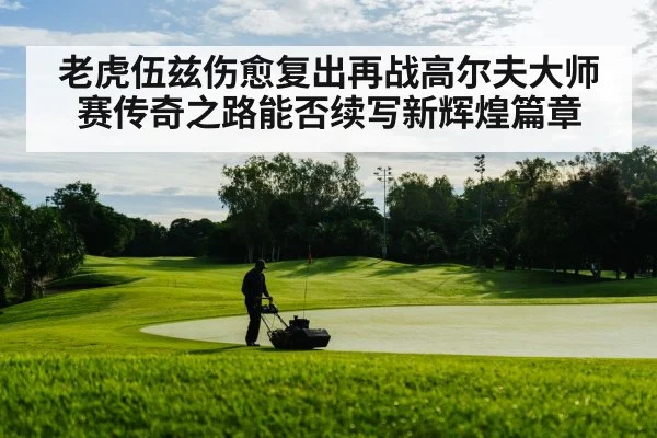 老虎伍兹伤愈复出再战高尔夫大师赛传奇之路能否续写新辉煌篇章